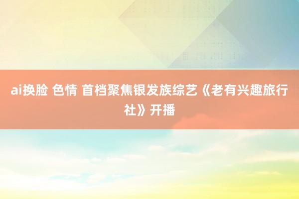 ai换脸 色情 首档聚焦银发族综艺《老有兴趣旅行社》开播