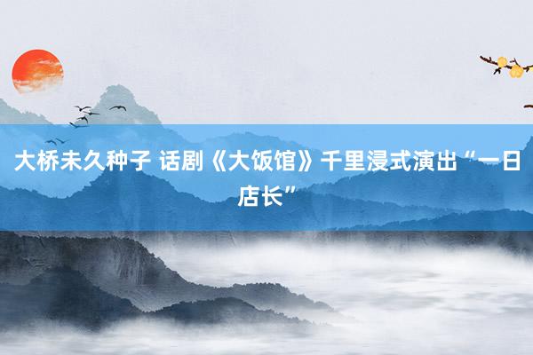 大桥未久种子 话剧《大饭馆》千里浸式演出“一日店长”