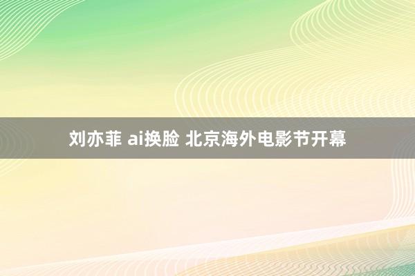 刘亦菲 ai换脸 北京海外电影节开幕