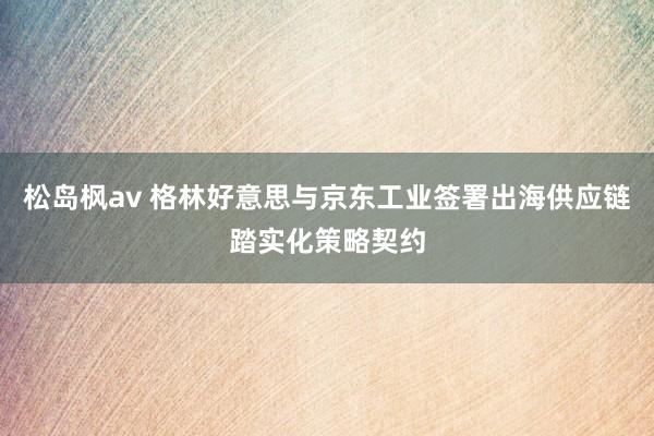 松岛枫av 格林好意思与京东工业签署出海供应链踏实化策略契约