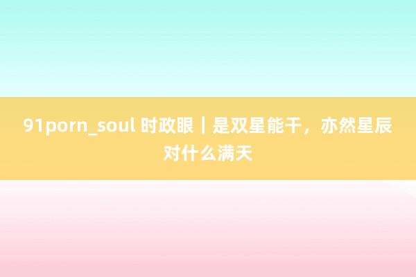 91porn_soul 时政眼｜是双星能干，亦然星辰对什么满天