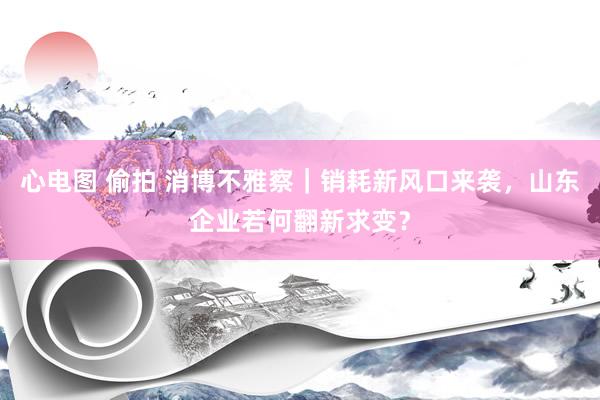 心电图 偷拍 消博不雅察｜销耗新风口来袭，山东企业若何翻新求变？