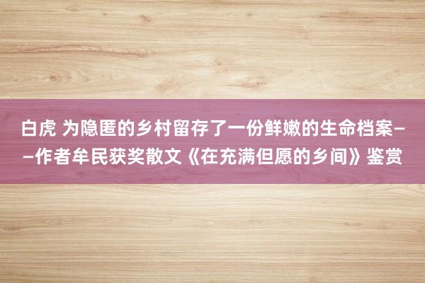 白虎 为隐匿的乡村留存了一份鲜嫩的生命档案——作者牟民获奖散文《在充满但愿的乡间》鉴赏