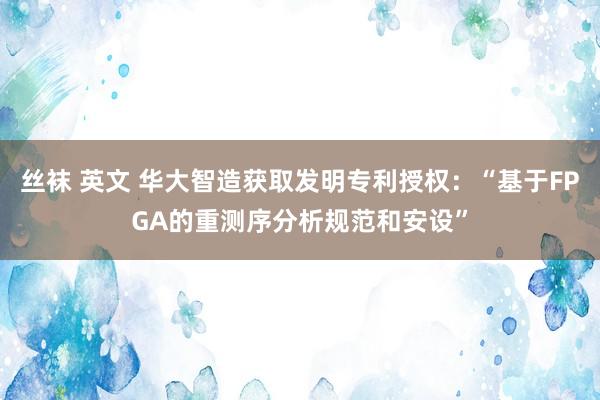 丝袜 英文 华大智造获取发明专利授权：“基于FPGA的重测序分析规范和安设”