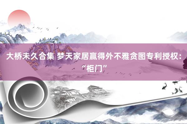 大桥未久合集 梦天家居赢得外不雅贪图专利授权：“柜门”