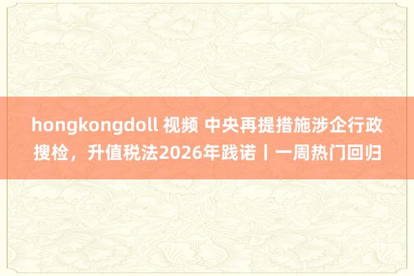 hongkongdoll 视频 中央再提措施涉企行政搜检，升值税法2026年践诺丨一周热门回归