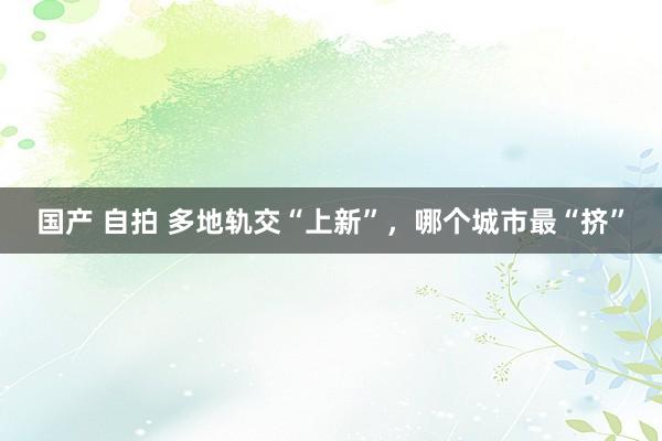 国产 自拍 多地轨交“上新”，哪个城市最“挤”