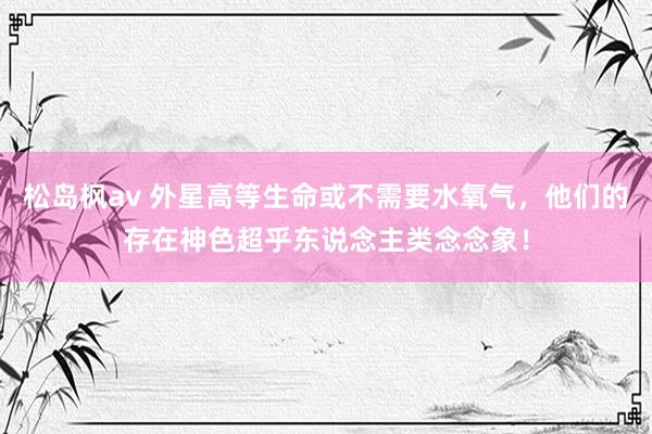 松岛枫av 外星高等生命或不需要水氧气，他们的存在神色超乎东说念主类念念象！
