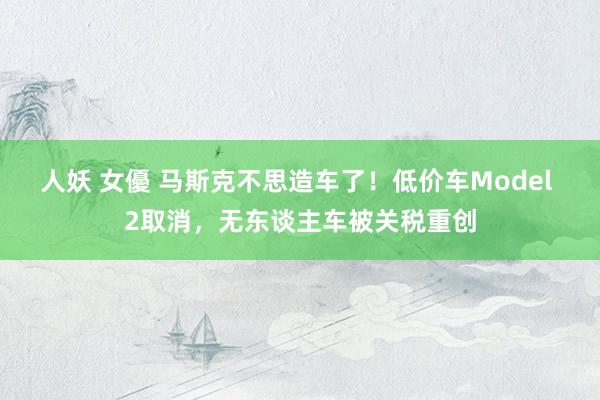人妖 女優 马斯克不思造车了！低价车Model 2取消，无东谈主车被关税重创
