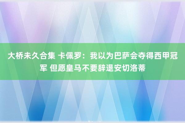 大桥未久合集 卡佩罗：我以为巴萨会夺得西甲冠军 但愿皇马不要辞退安切洛蒂