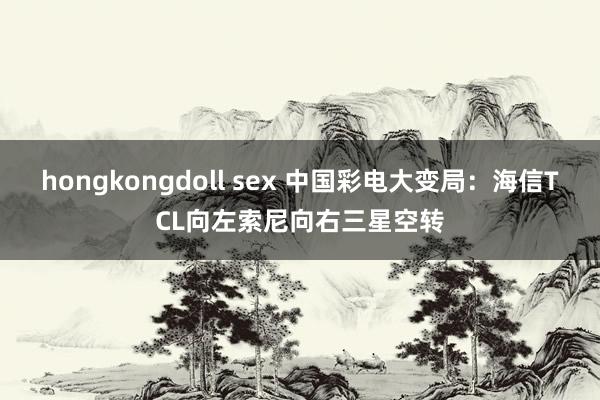 hongkongdoll sex 中国彩电大变局：海信TCL向左索尼向右三星空转