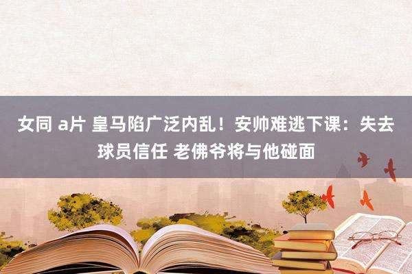 女同 a片 皇马陷广泛内乱！安帅难逃下课：失去球员信任 老佛爷将与他碰面