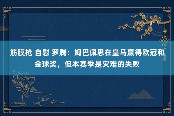 筋膜枪 自慰 罗腾：姆巴佩思在皇马赢得欧冠和金球奖，但本赛季是灾难的失败