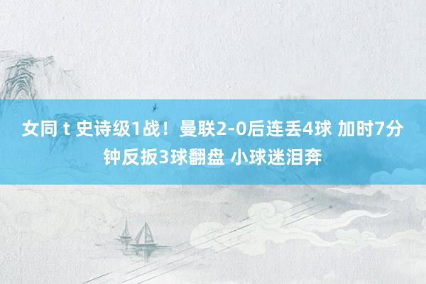 女同 t 史诗级1战！曼联2-0后连丢4球 加时7分钟反扳3球翻盘 小球迷泪奔