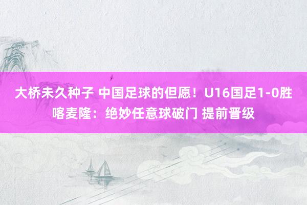 大桥未久种子 中国足球的但愿！U16国足1-0胜喀麦隆：绝妙任意球破门 提前晋级
