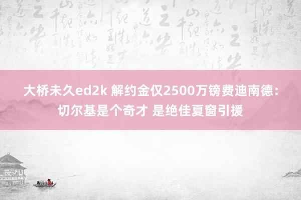 大桥未久ed2k 解约金仅2500万镑费迪南德：切尔基是个奇才 是绝佳夏窗引援