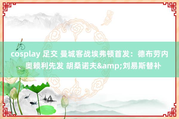 cosplay 足交 曼城客战埃弗顿首发：德布劳内、奥赖利先发 胡桑诺夫&刘易斯替补