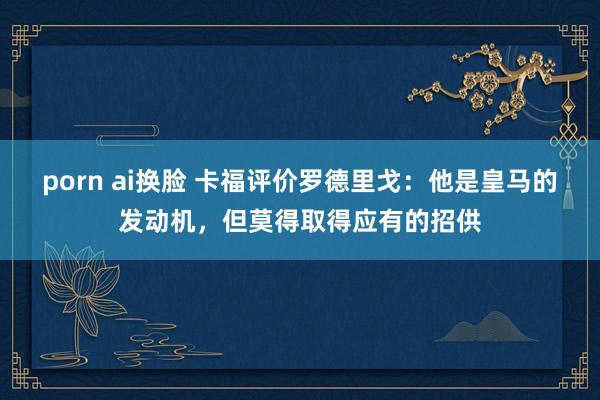 porn ai换脸 卡福评价罗德里戈：他是皇马的发动机，但莫得取得应有的招供