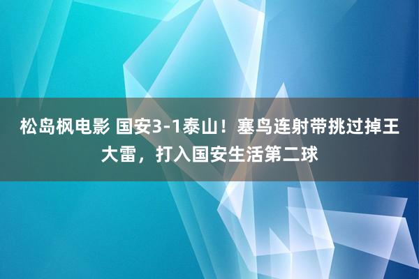 松岛枫电影 国安3-1泰山!塞鸟连射带挑过掉王大雷,打入国安生活第二球