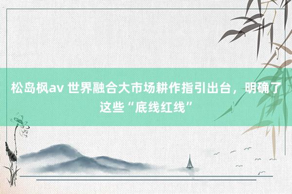 松岛枫av 世界融合大市场耕作指引出台，明确了这些“底线红线”