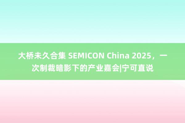 大桥未久合集 SEMICON China 2025，一次制裁暗影下的产业嘉会|宁可直说