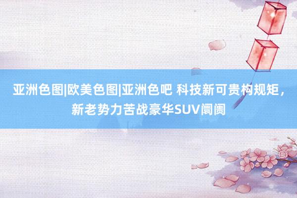 亚洲色图|欧美色图|亚洲色吧 科技新可贵构规矩，新老势力苦战豪华SUV阛阓