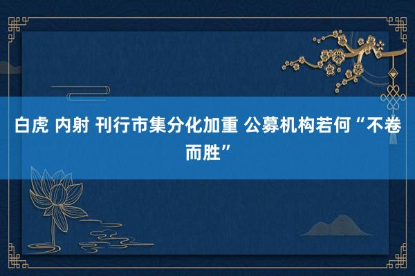 白虎 内射 刊行市集分化加重 公募机构若何“不卷而胜”