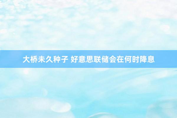 大桥未久种子 好意思联储会在何时降息