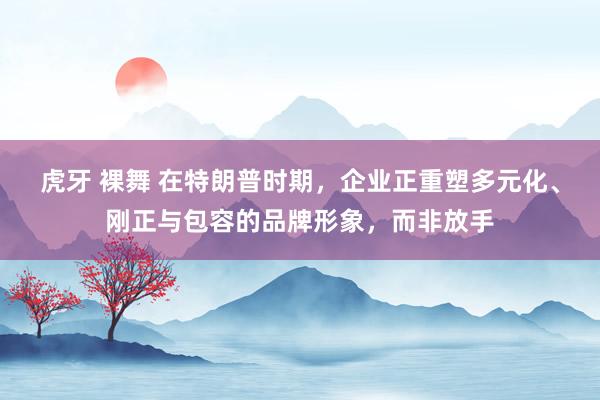 虎牙 裸舞 在特朗普时期，企业正重塑多元化、刚正与包容的品牌形象，而非放手