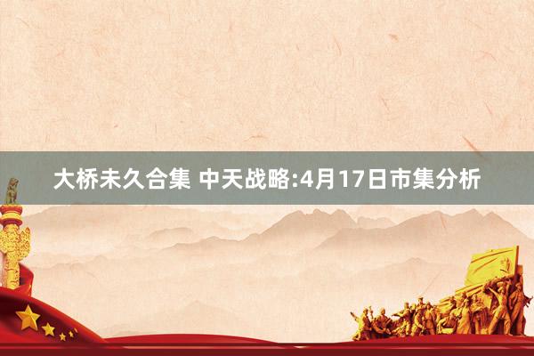 大桥未久合集 中天战略:4月17日市集分析
