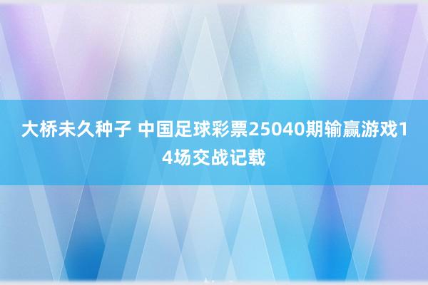 大桥未久种子 中国足球彩票25040期输赢游戏14场交战记载