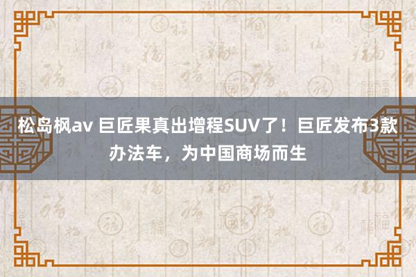 松岛枫av 巨匠果真出增程SUV了！巨匠发布3款办法车，为中国商场而生