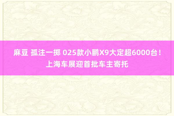 麻豆 孤注一掷 025款小鹏X9大定超6000台！上海车展迎首批车主寄托