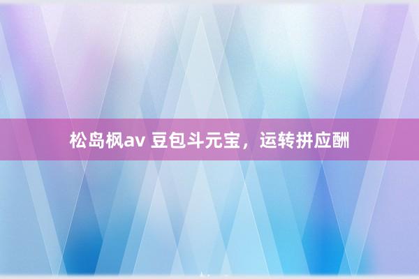 松岛枫av 豆包斗元宝，运转拼应酬