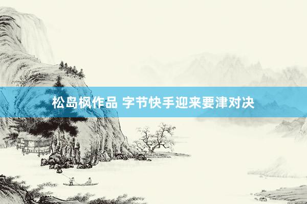 松岛枫作品 字节快手迎来要津对决
