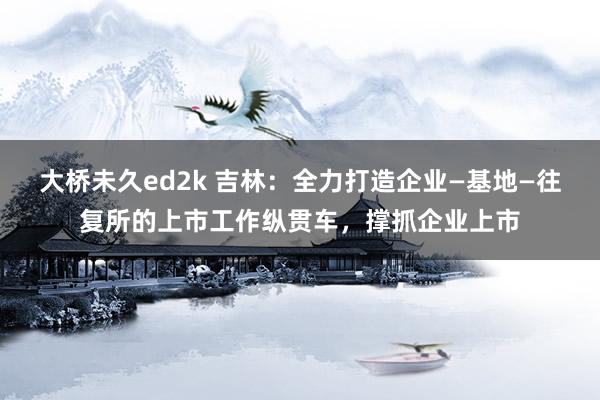 大桥未久ed2k 吉林：全力打造企业—基地—往复所的上市工作纵贯车，撑抓企业上市
