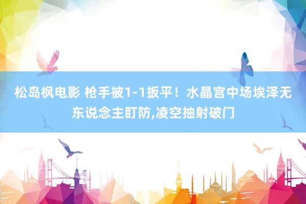 松岛枫电影 枪手被1-1扳平!水晶宫中场埃泽无东说念主盯防,凌空抽射破门