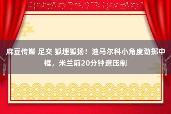 麻豆传媒 足交 狐埋狐扬！迪马尔科小角度劲掷中框，米兰前20分钟遭压制