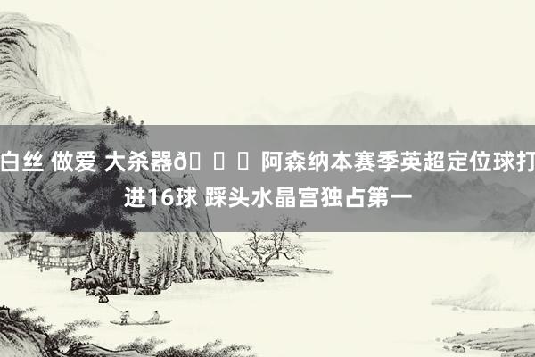 白丝 做爱 大杀器😋阿森纳本赛季英超定位球打进16球 踩头水晶宫独占第一