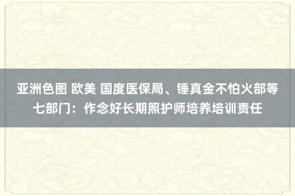 亚洲色图 欧美 国度医保局、锤真金不怕火部等七部门：作念好长期照护师培养培训责任