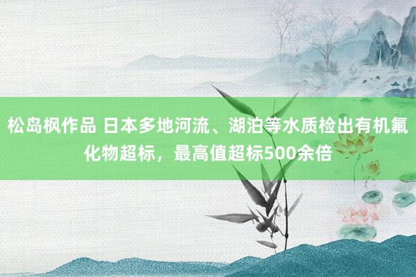 松岛枫作品 日本多地河流、湖泊等水质检出有机氟化物超标，最高值超标500余倍