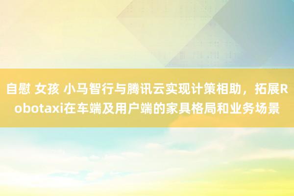 自慰 女孩 小马智行与腾讯云实现计策相助，拓展Robotaxi在车端及用户端的家具格局和业务场景
