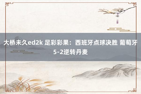 大桥未久ed2k 足彩彩果：西班牙点球决胜 葡萄牙5-2逆转丹麦