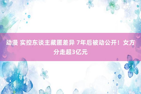 动漫 实控东谈主藏匿差异 7年后被动公开！女方分走超3亿元