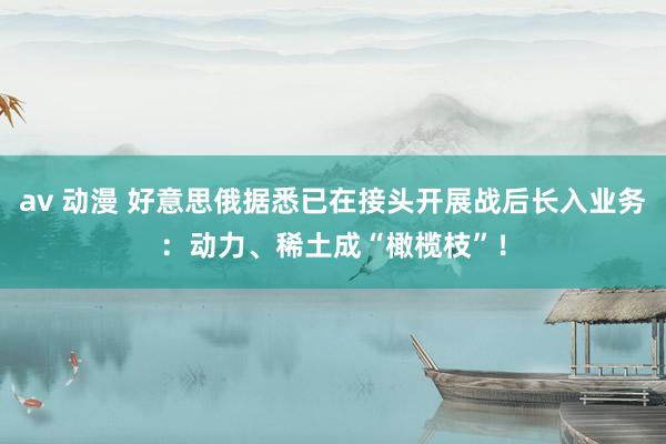 av 动漫 好意思俄据悉已在接头开展战后长入业务：动力、稀土成“橄榄枝”！