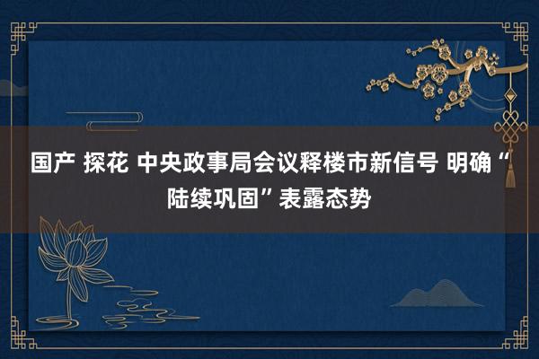 国产 探花 中央政事局会议释楼市新信号 明确“陆续巩固”表露态势