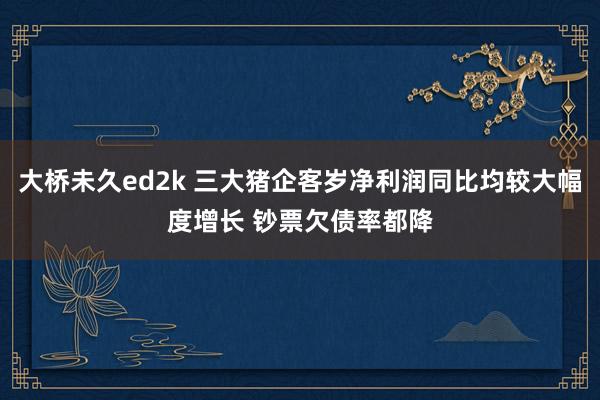 大桥未久ed2k 三大猪企客岁净利润同比均较大幅度增长 钞票欠债率都降