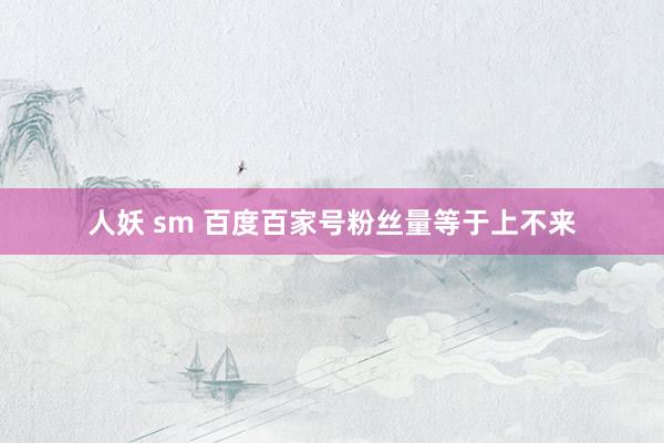 人妖 sm 百度百家号粉丝量等于上不来