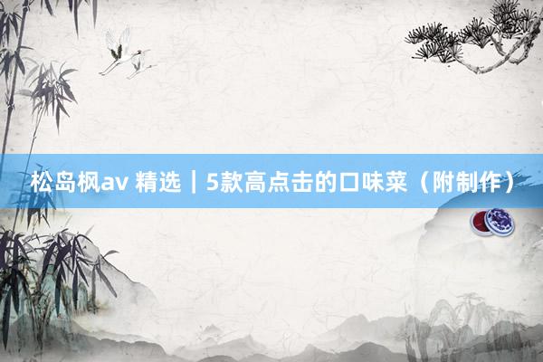 松岛枫av 精选｜5款高点击的口味菜（附制作）