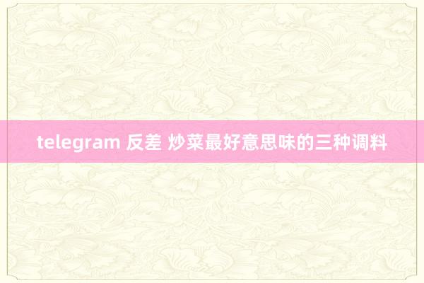 telegram 反差 炒菜最好意思味的三种调料